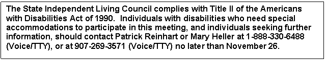 Text Box: The State Independent Living Council complies with Title II of the Americans with Disabilities Act of 1990.  Individuals with disabilities who need special accommodations to participate in this meeting, and individuals seeking further information, should contact Patrick Reinhart or Mary Heller at 1-888-330-6488 (Voice/TTY), or at 907-269-3571 (Voice/TTY) no later than November 26.

